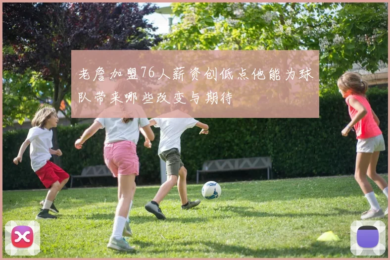 老詹加盟76人薪资创低点他能为球队带来哪些改变与期待